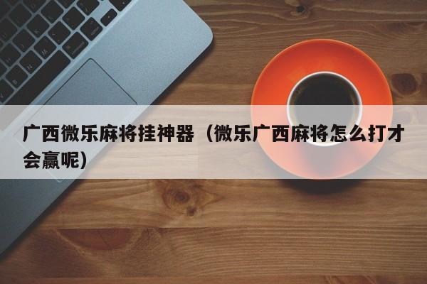 广西微乐麻将挂神器（微乐广西麻将怎么打才会赢呢）
