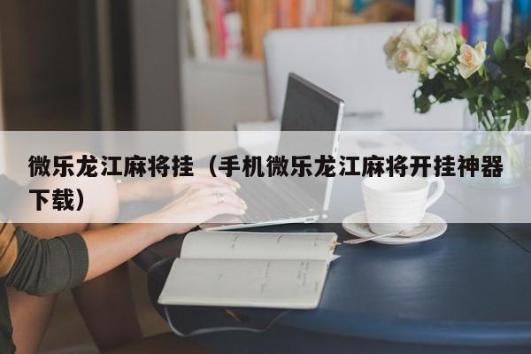 微乐龙江麻将挂（手机微乐龙江麻将开挂神器下载）