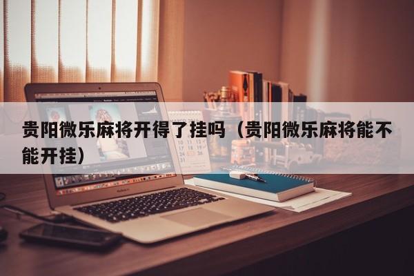 贵阳微乐麻将开得了挂吗（贵阳微乐麻将能不能开挂）